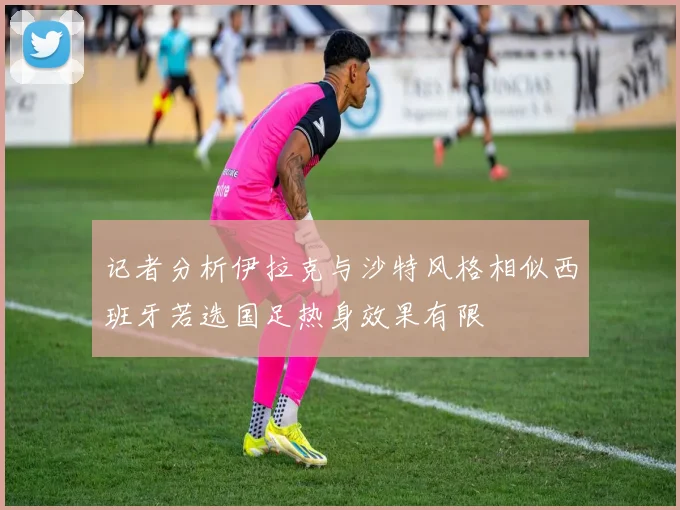 记者分析伊拉克与沙特风格相似西班牙若选国足热身效果有限