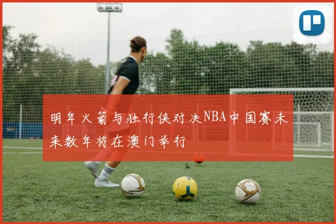 明年火箭与独行侠对决NBA中国赛未来数年将在澳门举行