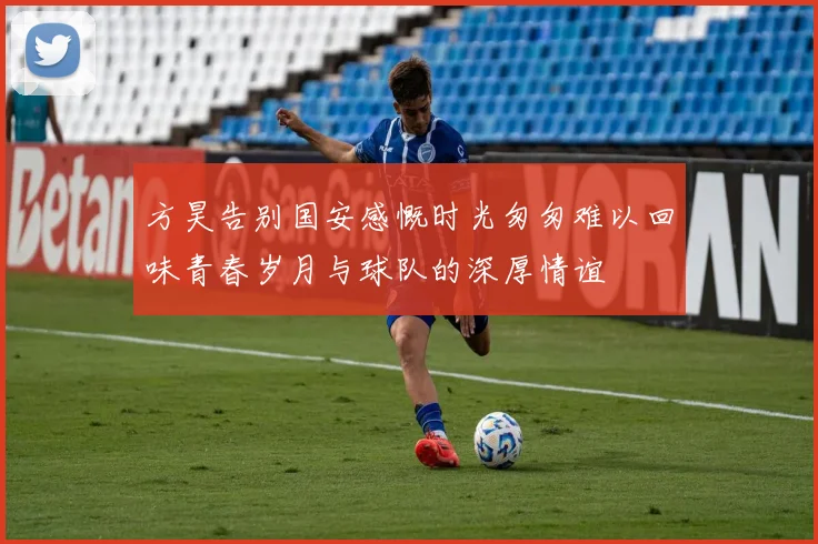 方昊告别国安感慨时光匆匆难以回味青春岁月与球队的深厚情谊