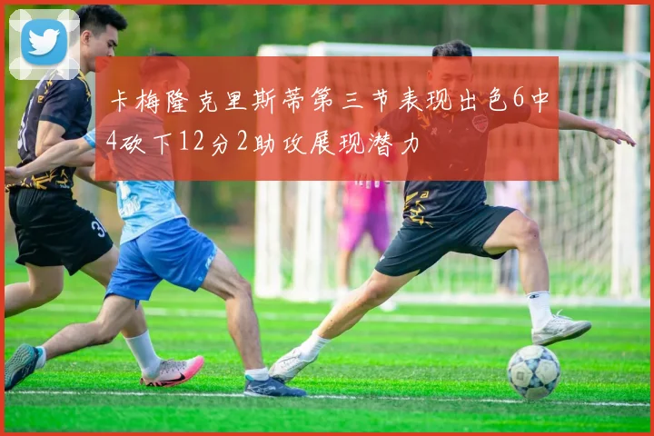 卡梅隆克里斯蒂第三节表现出色6中4砍下12分2助攻展现潜力