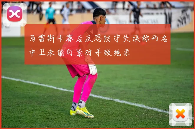 马雷斯卡赛后反思防守失误称两名中卫未能盯紧对手致绝杀